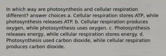 In which way are photosynthesis and cellular respiration different? answer choices a. Cellular respiration stores ATP, while photosynthesis releases ATP. b. Cellular respiration produces oxygen, while photosynthesis uses oxygen. c. Photosynthesis releases energy, while cellular respiration stores energy. d. Photosynthesis used carbon dioxide, while cellular respiration produces carbon dioxide.