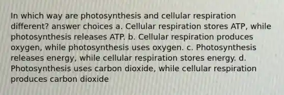 In which way are photosynthesis and cellular respiration different? answer choices a. Cellular respiration stores ATP, while photosynthesis releases ATP. b. Cellular respiration produces oxygen, while photosynthesis uses oxygen. c. Photosynthesis releases energy, while cellular respiration stores energy. d. Photosynthesis uses carbon dioxide, while cellular respiration produces carbon dioxide