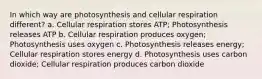 In which way are photosynthesis and cellular respiration different? a. Cellular respiration stores ATP; Photosynthesis releases ATP b. Cellular respiration produces oxygen; Photosynthesis uses oxygen c. Photosynthesis releases energy; Cellular respiration stores energy d. Photosynthesis uses carbon dioxide; Cellular respiration produces carbon dioxide