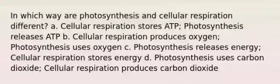 In which way are photosynthesis and <a href='https://www.questionai.com/knowledge/k1IqNYBAJw-cellular-respiration' class='anchor-knowledge'>cellular respiration</a> different? a. Cellular respiration stores ATP; Photosynthesis releases ATP b. Cellular respiration produces oxygen; Photosynthesis uses oxygen c. Photosynthesis releases energy; Cellular respiration stores energy d. Photosynthesis uses carbon dioxide; Cellular respiration produces carbon dioxide