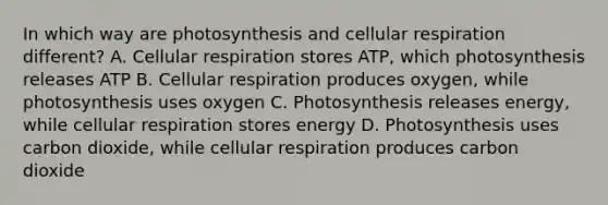 In which way are photosynthesis and cellular respiration different? A. Cellular respiration stores ATP, which photosynthesis releases ATP B. Cellular respiration produces oxygen, while photosynthesis uses oxygen C. Photosynthesis releases energy, while cellular respiration stores energy D. Photosynthesis uses carbon dioxide, while cellular respiration produces carbon dioxide