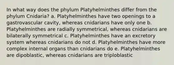 In what way does the phylum Platyhelminthes differ from the phylum Cnidaria? a. Platyhelminthes have two openings to a gastrovascular cavity, whereas cnidarians have only one b. Platyhelminthes are radially symmetrical, whereas cnidarians are bilaterally symmetrical c. Platyhelminthes have an excretory system whereas cnidarians do not d. Platyhelminthes have more complex internal organs than cnidarians do e. Platyhelminthes are dipoblastic, whereas cnidarians are triploblastic