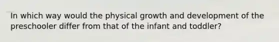 In which way would the physical growth and development of the preschooler differ from that of the infant and toddler?