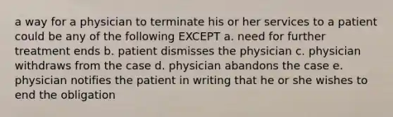 a way for a physician to terminate his or her services to a patient could be any of the following EXCEPT a. need for further treatment ends b. patient dismisses the physician c. physician withdraws from the case d. physician abandons the case e. physician notifies the patient in writing that he or she wishes to end the obligation