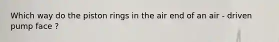 Which way do the piston rings in the air end of an air - driven pump face ?