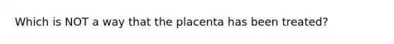 Which is NOT a way that the placenta has been treated?