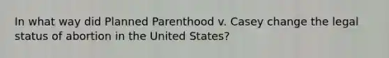 In what way did Planned Parenthood v. Casey change the legal status of abortion in the United States?