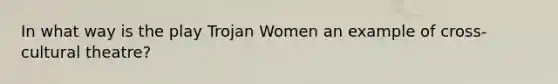 In what way is the play Trojan Women an example of cross-cultural theatre?