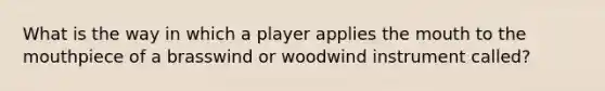 What is the way in which a player applies the mouth to the mouthpiece of a brasswind or woodwind instrument called?