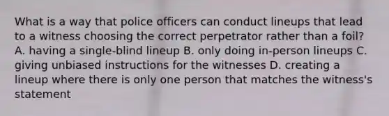 What is a way that police officers can conduct lineups that lead to a witness choosing the correct perpetrator rather than a foil? A. having a single-blind lineup B. only doing in-person lineups C. giving unbiased instructions for the witnesses D. creating a lineup where there is only one person that matches the witness's statement