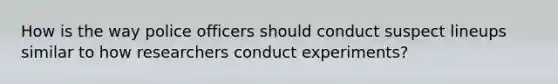 How is the way police officers should conduct suspect lineups similar to how researchers conduct experiments?