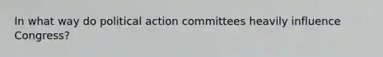 In what way do political action committees heavily influence Congress?