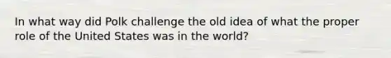 In what way did Polk challenge the old idea of what the proper role of the United States was in the world?