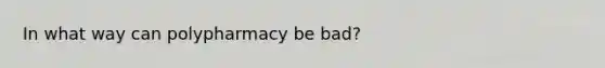 In what way can polypharmacy be bad?