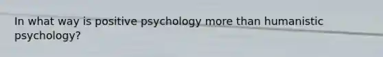 In what way is positive psychology more than humanistic psychology?