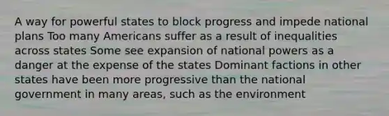 A way for powerful states to block progress and impede national plans Too many Americans suffer as a result of inequalities across states Some see expansion of national powers as a danger at the expense of the states Dominant factions in other states have been more progressive than the national government in many areas, such as the environment