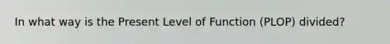 In what way is the Present Level of Function (PLOP) divided?