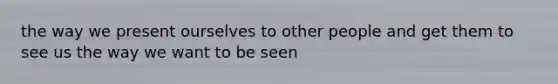 the way we present ourselves to other people and get them to see us the way we want to be seen