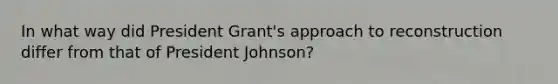 In what way did President Grant's approach to reconstruction differ from that of President Johnson?