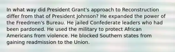 In what way did President Grant's approach to Reconstruction differ from that of President Johnson? He expanded the power of the Freedmen's Bureau. He jailed Confederate leaders who had been pardoned. He used the military to protect African Americans from violence. He blocked Southern states from gaining readmission to the Union.