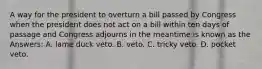 A way for the president to overturn a bill passed by Congress when the president does not act on a bill within ten days of passage and Congress adjourns in the meantime is known as the Answers: A. lame duck veto. B. veto. C. tricky veto. D. pocket veto.