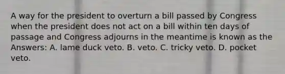 A way for the president to overturn a bill passed by Congress when the president does not act on a bill within ten days of passage and Congress adjourns in the meantime is known as the Answers: A. lame duck veto. B. veto. C. tricky veto. D. pocket veto.