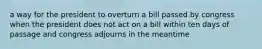 a way for the president to overturn a bill passed by congress when the president does not act on a bill within ten days of passage and congress adjourns in the meantime