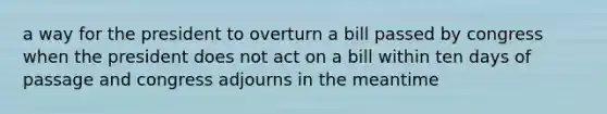 a way for the president to overturn a bill passed by congress when the president does not act on a bill within ten days of passage and congress adjourns in the meantime