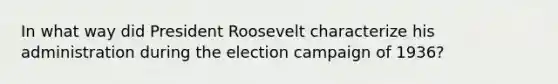 In what way did President Roosevelt characterize his administration during the election campaign of 1936?