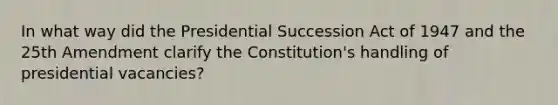 In what way did the Presidential Succession Act of 1947 and the 25th Amendment clarify the Constitution's handling of presidential vacancies?