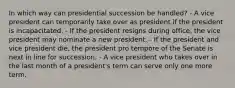 In which way can presidential succession be handled? - A vice president can temporarily take over as president if the president is incapacitated. - If the president resigns during office, the vice president may nominate a new president. - If the president and vice president die, the president pro tempore of the Senate is next in line for succession. - A vice president who takes over in the last month of a president's term can serve only one more term.