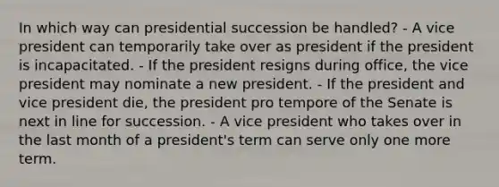 In which way can presidential succession be handled? - A vice president can temporarily take over as president if the president is incapacitated. - If the president resigns during office, the vice president may nominate a new president. - If the president and vice president die, the president pro tempore of the Senate is next in line for succession. - A vice president who takes over in the last month of a president's term can serve only one more term.