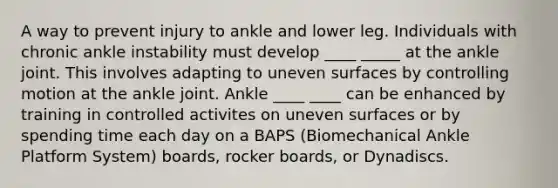 A way to prevent injury to ankle and lower leg. Individuals with chronic ankle instability must develop ____ _____ at the ankle joint. This involves adapting to uneven surfaces by controlling motion at the ankle joint. Ankle ____ ____ can be enhanced by training in controlled activites on uneven surfaces or by spending time each day on a BAPS (Biomechanical Ankle Platform System) boards, rocker boards, or Dynadiscs.