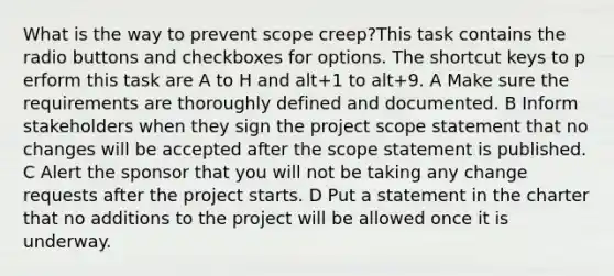 What is the way to prevent scope creep?This task contains the radio buttons and checkboxes for options. The shortcut keys to p erform this task are A to H and alt+1 to alt+9. A Make sure the requirements are thoroughly defined and documented. B Inform stakeholders when they sign the project scope statement that no changes will be accepted after the scope statement is published. C Alert the sponsor that you will not be taking any change requests after the project starts. D Put a statement in the charter that no additions to the project will be allowed once it is underway.