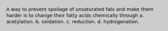 A way to prevent spoilage of unsaturated fats and make them harder is to change their fatty acids chemically through a. acetylation. b. oxidation. c. reduction. d. hydrogenation.