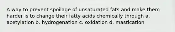 A way to prevent spoilage of unsaturated fats and make them harder is to change their fatty acids chemically through a. acetylation b. hydrogenation c. oxidation d. mastication