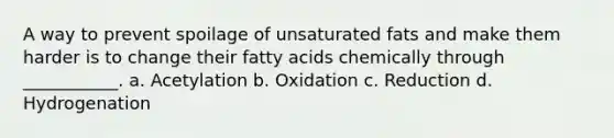 A way to prevent spoilage of unsaturated fats and make them harder is to change their fatty acids chemically through ___________. a. Acetylation b. Oxidation c. Reduction d. Hydrogenation