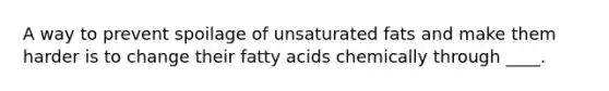 A way to prevent spoilage of unsaturated fats and make them harder is to change their fatty acids chemically through ____.