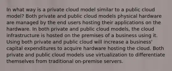 In what way is a private cloud model similar to a public cloud model? Both private and public cloud models physical hardware are managed by the end users hosting their applications on the hardware. In both private and public cloud models, the cloud infrastructure is hosted on the premises of a business using it. Using both private and public cloud will increase a business' capital expenditures to acquire hardware hosting the cloud. Both private and public cloud models use virtualization to differentiate themselves from traditional on-premise servers.