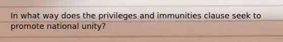 In what way does the privileges and immunities clause seek to promote national unity?