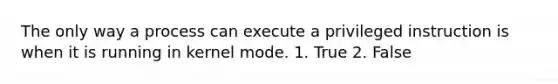 The only way a process can execute a privileged instruction is when it is running in kernel mode. 1. True 2. False