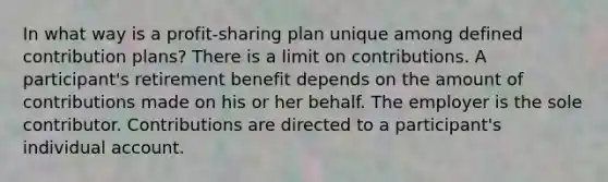 In what way is a profit-sharing plan unique among defined contribution plans? There is a limit on contributions. A participant's retirement benefit depends on the amount of contributions made on his or her behalf. The employer is the sole contributor. Contributions are directed to a participant's individual account.