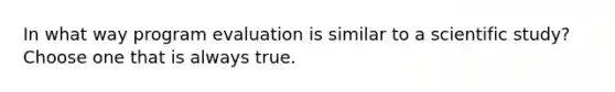 In what way program evaluation is similar to a scientific study? Choose one that is always true.