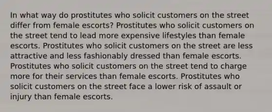 In what way do prostitutes who solicit customers on the street differ from female escorts? Prostitutes who solicit customers on the street tend to lead more expensive lifestyles than female escorts. Prostitutes who solicit customers on the street are less attractive and less fashionably dressed than female escorts. Prostitutes who solicit customers on the street tend to charge more for their services than female escorts. Prostitutes who solicit customers on the street face a lower risk of assault or injury than female escorts.