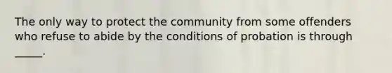 The only way to protect the community from some offenders who refuse to abide by the conditions of probation is through _____.