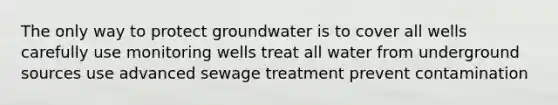 The only way to protect groundwater is to cover all wells carefully use monitoring wells treat all water from underground sources use advanced sewage treatment prevent contamination