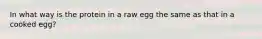 In what way is the protein in a raw egg the same as that in a cooked egg?