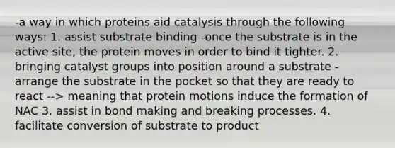 -a way in which proteins aid catalysis through the following ways: 1. assist substrate binding -once the substrate is in the active site, the protein moves in order to bind it tighter. 2. bringing catalyst groups into position around a substrate -arrange the substrate in the pocket so that they are ready to react --> meaning that protein motions induce the formation of NAC 3. assist in bond making and breaking processes. 4. facilitate conversion of substrate to product