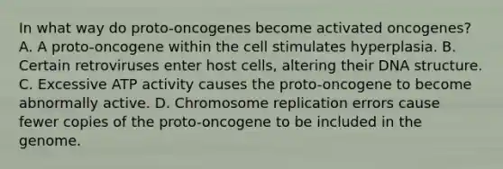 In what way do proto-oncogenes become activated oncogenes? A. A proto-oncogene within the cell stimulates hyperplasia. B. Certain retroviruses enter host cells, altering their DNA structure. C. Excessive ATP activity causes the proto-oncogene to become abnormally active. D. Chromosome replication errors cause fewer copies of the proto-oncogene to be included in the genome.