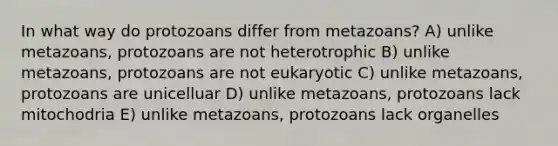 In what way do protozoans differ from metazoans? A) unlike metazoans, protozoans are not heterotrophic B) unlike metazoans, protozoans are not eukaryotic C) unlike metazoans, protozoans are unicelluar D) unlike metazoans, protozoans lack mitochodria E) unlike metazoans, protozoans lack organelles